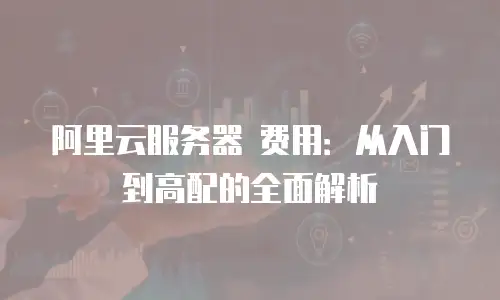 阿里云服务器 费用：从入门到高配的全面解析