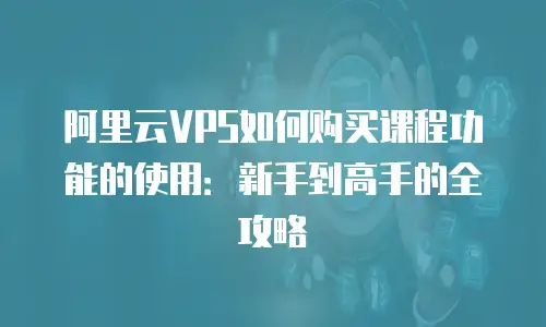 阿里云VPS如何购买课程功能的使用：新手到高手的全攻略