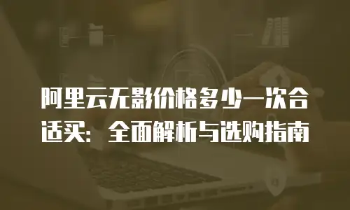 阿里云无影价格多少一次合适买：全面解析与选购指南
