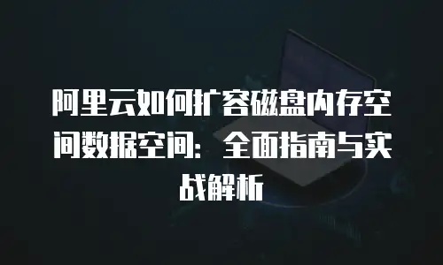阿里云如何扩容磁盘内存空间数据空间：全面指南与实战解析