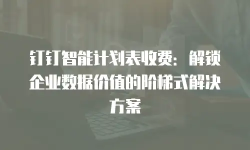 钉钉智能计划表收费：解锁企业数据价值的阶梯式解决方案