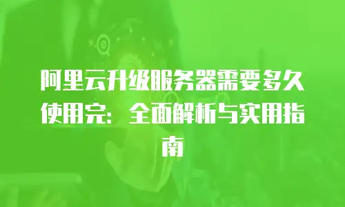 阿里云升级服务器需要多久使用完：全面解析与实用指南