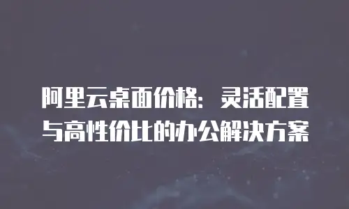 阿里云桌面价格：灵活配置与高性价比的办公解决方案