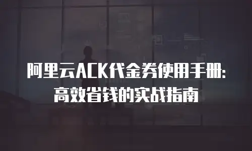 阿里云ACK代金券使用手册：高效省钱的实战指南