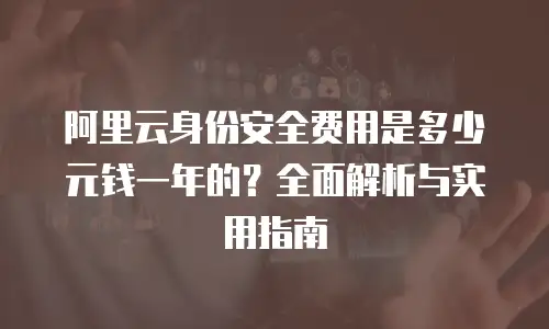 阿里云身份安全费用是多少元钱一年的？全面解析与实用指南