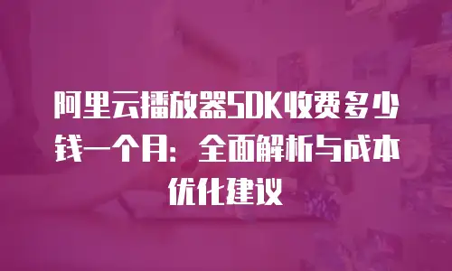 阿里云播放器SDK收费多少钱一个月：全面解析与成本优化建议