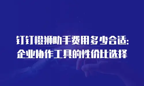 钉钉橙狮助手费用多少合适：企业协作工具的性价比选择
