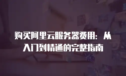 购买阿里云服务器费用：从入门到精通的完整指南