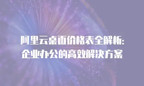 阿里云桌面价格表全解析：企业办公的高效解决方案