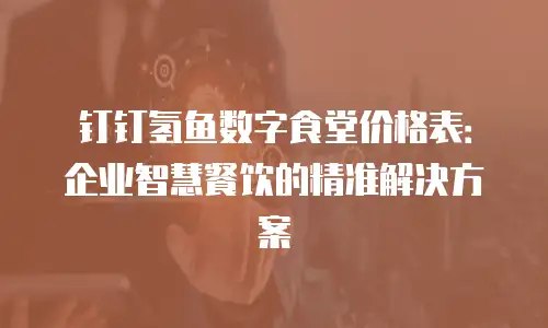 钉钉氢鱼数字食堂价格表：企业智慧餐饮的精准解决方案