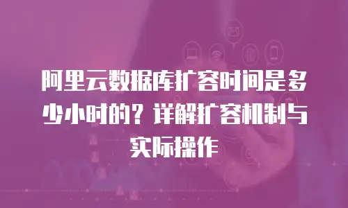 阿里云数据库扩容时间是多少小时的？详解扩容机制与实际操作