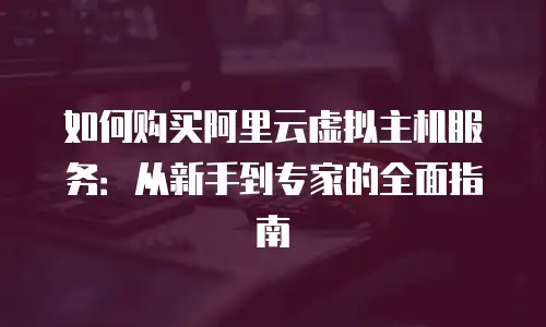 如何购买阿里云虚拟主机服务：从新手到专家的全面指南