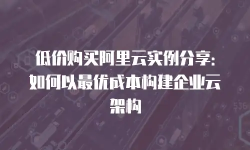 低价购买阿里云实例分享：如何以最优成本构建企业云架构