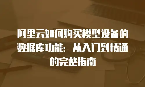 阿里云如何购买模型设备的数据库功能：从入门到精通的完整指南