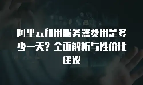 阿里云租用服务器费用是多少一天？全面解析与性价比建议