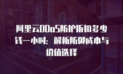 阿里云DDoS防护折扣多少钱一小时：解析防御成本与价值选择