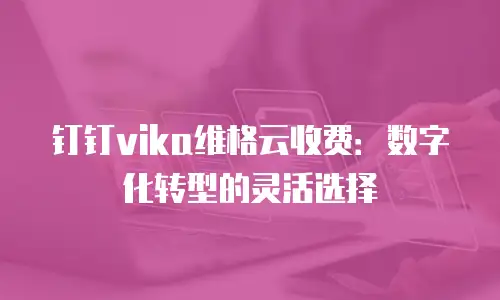 钉钉vika维格云收费：数字化转型的灵活选择