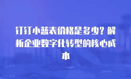 钉钉小蓝表价格是多少？解析企业数字化转型的核心成本
