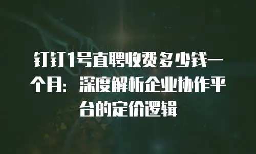 钉钉1号直聘收费多少钱一个月：深度解析企业协作平台的定价逻辑