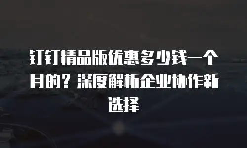 钉钉精品版优惠多少钱一个月的？深度解析企业协作新选择