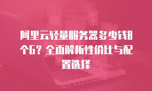 阿里云轻量服务器多少钱8个G？全面解析性价比与配置选择