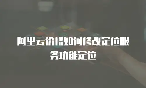 阿里云价格如何修改定位服务功能定位