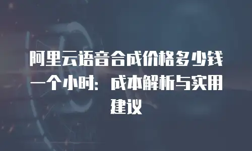 阿里云语音合成价格多少钱一个小时：成本解析与实用建议
