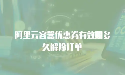 阿里云容器优惠券有效期多久解除订单
