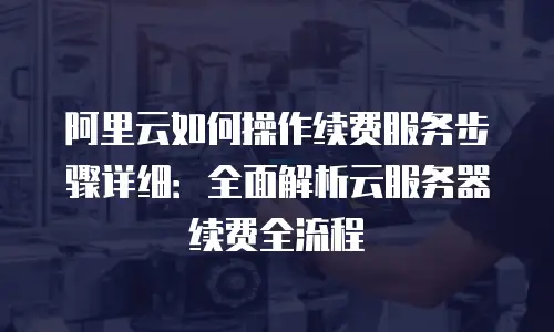 阿里云如何操作续费服务步骤详细：全面解析云服务器续费全流程