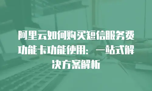 阿里云如何购买短信服务费功能卡功能使用：一站式解决方案解析