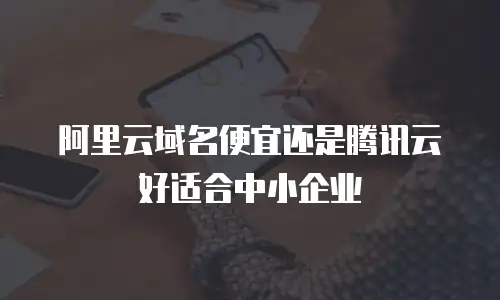 阿里云域名便宜还是腾讯云好适合中小企业
