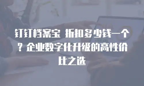 钉钉档案宝 折扣多少钱一个？企业数字化升级的高性价比之选