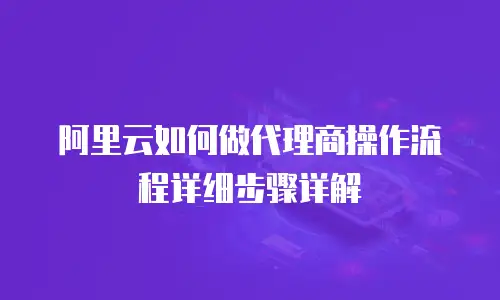 阿里云如何做代理商操作流程详细步骤详解