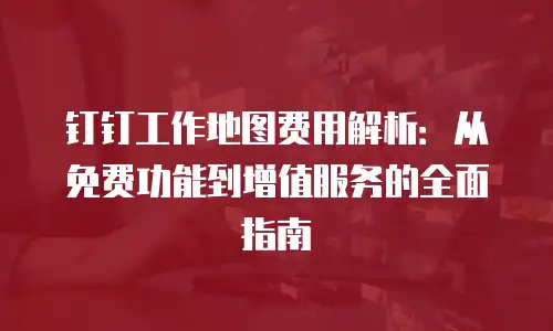 钉钉工作地图费用解析：从免费功能到增值服务的全面指南