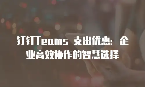 钉钉Teams 支出优惠：企业高效协作的智慧选择
