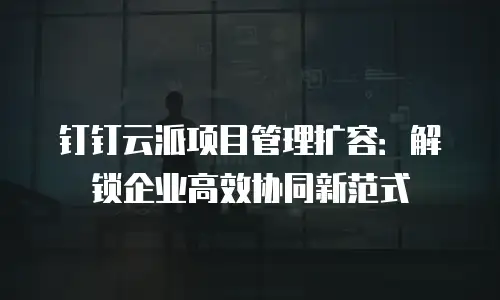 钉钉云派项目管理扩容：解锁企业高效协同新范式