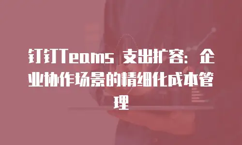 钉钉Teams 支出扩容：企业协作场景的精细化成本管理