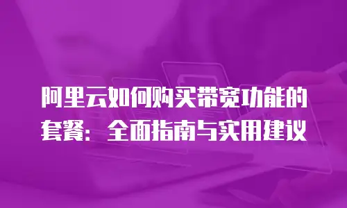 阿里云如何购买带宽功能的套餐：全面指南与实用建议