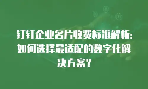钉钉企业名片收费标准解析：如何选择最适配的数字化解决方案？