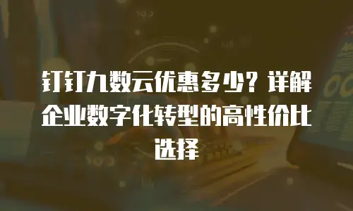 钉钉九数云优惠多少？详解企业数字化转型的高性价比选择