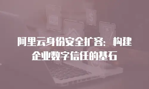 阿里云身份安全扩容：构建企业数字信任的基石