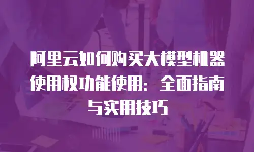 阿里云如何购买大模型机器使用权功能使用：全面指南与实用技巧