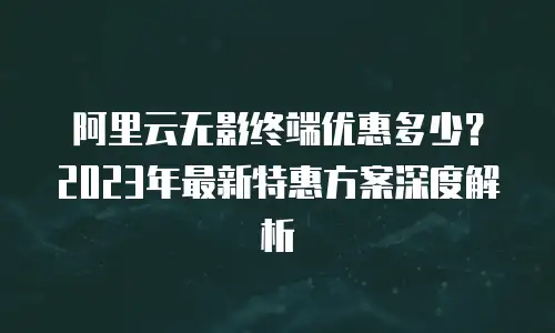 阿里云无影终端优惠多少？2023年最新特惠方案深度解析
