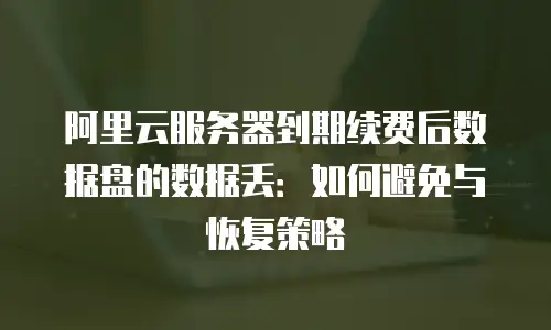 阿里云服务器到期续费后数据盘的数据丢：如何避免与恢复策略