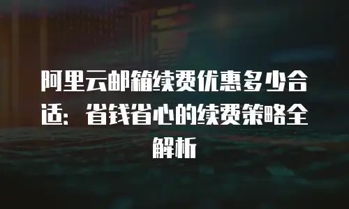 阿里云邮箱续费优惠多少合适：省钱省心的续费策略全解析