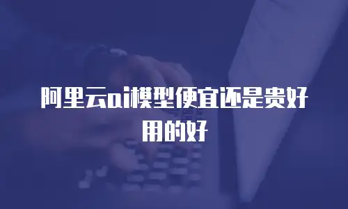 阿里云ai模型便宜还是贵好用的好