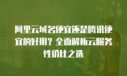 阿里云域名便宜还是腾讯便宜的好用？全面解析云服务性价比之选
