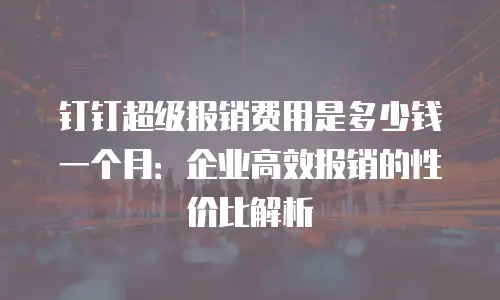 钉钉超级报销费用是多少钱一个月：企业高效报销的性价比解析