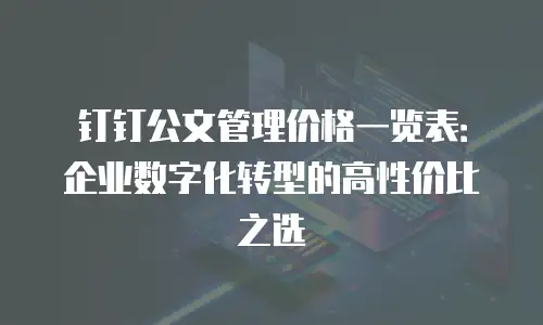 钉钉公文管理价格一览表：企业数字化转型的高性价比之选