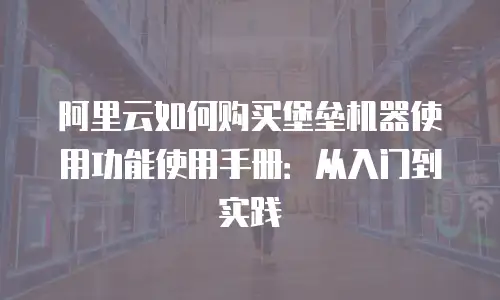 阿里云如何购买堡垒机器使用功能使用手册：从入门到实践